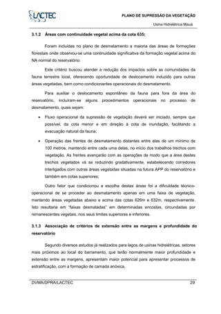 PLANO DE SUPRESSÃO DA VEGETAÇÃO
Usina Hidrelétrica Mauá
DVMA/DPRA/LACTEC 29
3.1.2 Áreas com continuidade vegetal acima da cota 635;
Foram incluídas no plano de desmatamento a maioria das áreas de formações
florestais onde observou-se uma continuidade significativa da formação vegetal acima do
NA normal do reservatório.
Este critério buscou atender a redução dos impactos sobre as comunidades da
fauna terrestre local, oferecendo oportunidade de deslocamento induzido para outras
áreas vegetadas, bem como condicionantes operacionais do desmatamento.
Para auxiliar o deslocamento espontâneo da fauna para fora da área do
reservatório, incluíram-se alguns procedimentos operacionais no processo de
desmatamento, quais sejam:
• Fluxo operacional da supressão de vegetação deverá ser iniciado, sempre que
possível, da cota menor e em direção à cota de inundação, facilitando a
evacuação natural da fauna;
• Operação das frentes de desmatamento distantes entre elas de um mínimo de
100 metros, mantendo entre cada uma delas, no início dos trabalhos trechos com
vegetação. As frentes avançarão com as operações de modo que a área destes
trechos vegetados vá se reduzindo gradativamente, estabelecendo corredores
interligados com outras áreas vegetadas situadas na futura APP do reservatório e
também em cotas superiores;
Outro fator que condicionou a escolha destas áreas foi a dificuldade técnico-
operacional de se proceder ao desmatamento apenas em uma faixa de vegetação,
mantendo áreas vegetadas abaixo e acima das cotas 626m e 632m, respectivamente.
Isto resultaria em “faixas desmatadas” em determinadas encostas, circundadas por
remanescentes vegetais, nos seus limites superiores e inferiores.
3.1.3 Associação de critérios de extensão entre as margens e profundidade do
reservatório
Segundo diversos estudos já realizados para lagos de usinas hidrelétricas, setores
mais próximos ao local do barramento, que terão normalmente maior profundidade e
extensão entre as margens, apresentam maior potencial para apresentar processos de
estratificação, com a formação de camada anóxica,
 