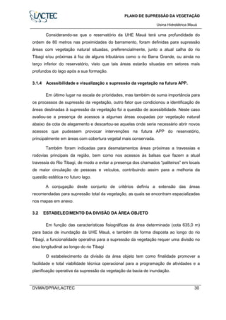 PLANO DE SUPRESSÃO DA VEGETAÇÃO
Usina Hidrelétrica Mauá
DVMA/DPRA/LACTEC 30
Considerando-se que o reservatório da UHE Mauá terá uma profundidade do
ordem de 80 metros nas proximidades do barramento, foram definidas para supressão
áreas com vegetação natural situadas, preferencialmente, junto a atual calha do rio
Tibagi e/ou próximas à foz de alguns tributários como o rio Barra Grande, ou ainda no
terço inferior do reservatório, visto que tais áreas estarão situadas em setores mais
profundos do lago após a sua formação.
3.1.4 Acessibilidade e visualização x supressão da vegetação na futura APP.
Em último lugar na escala de prioridades, mas também de suma importância para
os processos de supressão da vegetação, outro fator que condicionou a identificação de
áreas destinadas à supressão da vegetação foi a questão de acessibilidade. Neste caso
avaliou-se a presença de acessos a algumas áreas ocupadas por vegetação natural
abaixo da cota de alagamento e descartou-se aquelas onde seria necessário abrir novos
acessos que pudessem provocar intervenções na futura APP do reservatório,
principalmente em áreas com cobertura vegetal mais conservada.
Também foram indicadas para desmatamentos áreas próximas a travessias e
rodovias principais da região, bem como nos acessos às balsas que fazem a atual
travessia do Rio Tibagi, de modo a evitar a presença dos chamados “paliteiros” em locais
de maior circulação de pessoas e veículos, contribuindo assim para a melhoria da
questão estética no futuro lago.
A conjugação deste conjunto de critérios definiu a extensão das áreas
recomendadas para supressão total da vegetação, as quais se encontram espacializadas
nos mapas em anexo.
3.2 ESTABELECIMENTO DA DIVISÃO DA ÁREA OBJETO
Em função das características fisiográficas da área determinada (cota 635,0 m)
para bacia de inundação da UHE Mauá, e também da forma disposta ao longo do rio
Tibagi, a funcionalidade operativa para a supressão da vegetação requer uma divisão no
eixo longitudinal ao longo do rio Tibagi
O estabelecimento da divisão da área objeto tem como finalidade promover a
facilidade e total viabilidade técnica operacional para a programação de atividades e a
planificação operativa da supressão da vegetação da bacia de inundação.
 
