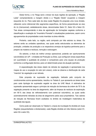 PLANO DE SUPRESSÃO DA VEGETAÇÃO
Usina Hidrelétrica Mauá
DVMA/DPRA/LACTEC 31
Desta forma, o rio Tibagi será o divisor de duas regiões de operação, a “Região
Leste” compreendendo a margem direita e a “Região Oeste” ocupando a margem
esquerda do rio. Para cada lado da área (cada Região) foi proposta uma nova divisão,
utilizando como referencial três segmentos específicos, de forma perpendicular ao eixo
do rio (transversal), estabelecendo áreas, denominadas Setor 01, Setor 02 e Setor 03.
Tais áreas corresponderão à área de aglutinação de formações vegetais conforme a
classificação e avaliação do “Inventário Florestal” e atualizações posteriores, assim como
agrupamentos de propriedades rurais inseridas na área referida.
Portanto, cada lado, ou região, será composto por três setores ou áreas. Os
setores serão as unidades operativas, nas quais serão estruturados os elementos de
produção, unidades de produção e os respectivos arranjos da logística pertinente para o
preparo da madeira e resíduos, remoção e estocagem.
Os setores, a título de melhor arranjo operacional, poderão ser oportunamente
sub-divididos em UP – Unidades de Produção ou Eitos, que configuram áreas específicas
em quantidade e qualidade de produto e compatíveis para uma equipe de produção
conforme a configuração técnica, para um determinado prazo de atuação (período).
A espacialização das áreas objeto da retirada da vegetação é apresentada nos
mapas de uso e ocupação do solo (em anexo), onde se observa a distribuição de cada
“mancha” de vegetação a ser retirada.
Esta proposta de supressão da vegetação, balizada pelo conjunto de
condicionantes acima apresentados, resultou no Tabela 6, que apresenta as áreas totais
para cada tipologia de supressão vegetal na área da UHE Mauá. A estimativa de
supressão apresentada segue o princípio de redução da biomassa da ordem de 70 % da
vegetação presente na área de alagamento, além da limpeza de resíduos da exploração
em 80 % das áreas de reflorestamento com potencial volumétrico, as quais serão
automaticamente retiradas da área de alagamento pelos seus proprietários. Tais valores
de redução da fitomassa foram avaliados no âmbito da modelagem matemática de
qualidade das águas.
Como pode ser observado no Tabela 6, a bacia de inundação foi dividida em duas
Regiões (esquerda/leste e direita/oeste), cada Região dividida em três Setores (setor 01,
setor 02 e setor 03).
 