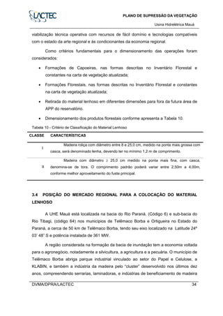 PLANO DE SUPRESSÃO DA VEGETAÇÃO
Usina Hidrelétrica Mauá
DVMA/DPRA/LACTEC 34
viabilização técnica operativa com recursos de fácil domínio e tecnologias compatíveis
com o estado da arte regional e às condicionantes da economia regional.
Como critérios fundamentais para o dimensionamento das operações foram
considerados:
• Formações de Capoeiras, nas formas descritas no Inventário Florestal e
constantes na carta de vegetação atualizada;
• Formações Florestais, nas formas descritas no Inventário Florestal e constantes
na carta de vegetação atualizada;
• Retirada do material lenhoso em diferentes dimensões para fora da futura área de
APP do reservatório.
• Dimensionamento dos produtos florestais conforme apresenta a Tabela 10.
Tabela 10 - Critério de Classificação do Material Lenhoso
CLASSE CARACTERÍSTICAS
I
Madeira roliça com diâmetro entre 8 e 25,0 cm, medido na ponta mais grossa com
casca, será denominado lenha, devendo ter no mínimo 1,2 m de comprimento.
II
Madeira com diâmetro ≥ 25,0 cm medido na ponta mais fina, com casca,
denomina-se de tora. O comprimento padrão poderá variar entre 2,50m a 4,00m,
conforme melhor aproveitamento do fuste principal.
3.4 POSIÇÃO DO MERCADO REGIONAL PARA A COLOCAÇÃO DO MATERIAL
LENHOSO
A UHE Mauá está localizada na bacia do Rio Paraná, (Código 6) e sub-bacia do
Rio Tibagi, (código 64) nos municípios de Telêmaco Borba e Ortigueira no Estado do
Paraná, a cerca de 50 km de Telêmaco Borba, tendo seu eixo localizado na Latitude 24º
03’ 48” S e potência instalada de 361 MW.
A região considerada na formação da bacia de inundação tem a economia voltada
para o agronegócio, notadamente a silvicultura, a agricultura e a pecuária. O município de
Telêmaco Borba abriga parque industrial vinculado ao setor do Papel e Celulose, a
KLABIN, e também a indústria da madeira pelo “cluster” desenvolvido nos últimos dez
anos, compreendendo serrarias, laminadoras, e indústrias de beneficiamento de madeira
 