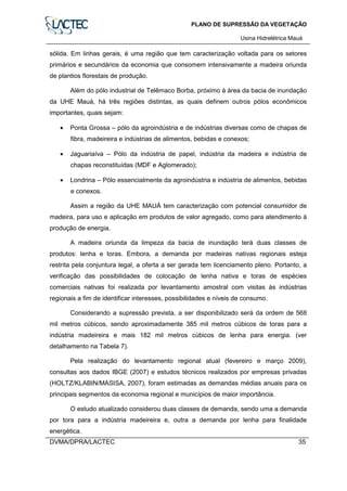 PLANO DE SUPRESSÃO DA VEGETAÇÃO
Usina Hidrelétrica Mauá
DVMA/DPRA/LACTEC 35
sólida. Em linhas gerais, é uma região que tem caracterização voltada para os setores
primários e secundários da economia que consomem intensivamente a madeira oriunda
de plantios florestais de produção.
Além do pólo industrial de Telêmaco Borba, próximo à área da bacia de inundação
da UHE Mauá, há três regiões distintas, as quais definem outros pólos econômicos
importantes, quais sejam:
• Ponta Grossa – pólo da agroindústria e de indústrias diversas como de chapas de
fibra, madeireira e indústrias de alimentos, bebidas e conexos;
• Jaguariaíva – Pólo da indústria de papel, indústria da madeira e indústria de
chapas reconstituídas (MDF e Aglomerado);
• Londrina – Pólo essencialmente da agroindústria e indústria de alimentos, bebidas
e conexos.
Assim a região da UHE MAUÁ tem caracterização com potencial consumidor de
madeira, para uso e aplicação em produtos de valor agregado, como para atendimento à
produção de energia.
A madeira oriunda da limpeza da bacia de inundação terá duas classes de
produtos: lenha e toras. Embora, a demanda por madeiras nativas regionais esteja
restrita pela conjuntura legal, a oferta a ser gerada tem licenciamento pleno. Portanto, a
verificação das possibilidades de colocação de lenha nativa e toras de espécies
comerciais nativas foi realizada por levantamento amostral com visitas às indústrias
regionais a fim de identificar interesses, possibilidades e níveis de consumo.
Considerando a supressão prevista, a ser disponibilizado será da ordem de 568
mil metros cúbicos, sendo aproximadamente 385 mil metros cúbicos de toras para a
indústria madeireira e mais 182 mil metros cúbicos de lenha para energia. (ver
detalhamento na Tabela 7).
Pela realização do levantamento regional atual (fevereiro e março 2009),
consultas aos dados IBGE (2007) e estudos técnicos realizados por empresas privadas
(HOLTZ/KLABIN/MASISA, 2007), foram estimadas as demandas médias anuais para os
principais segmentos da economia regional e municípios de maior importância.
O estudo atualizado considerou duas classes de demanda, sendo uma a demanda
por tora para a indústria madeireira e, outra a demanda por lenha para finalidade
energética.
 