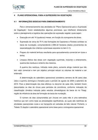 PLANO DE SUPRESSÃO DA VEGETAÇÃO
Usina Hidrelétrica Mauá
DVMA/DPRA/LACTEC 39
4 PLANO OPERACIONAL PARA A SUPRESSÃO DA VEGETAÇÃO
4.1 INFORMAÇÕES BÁSICAS PARA DIMENSIONAMENTO
Para o dimensionamento das atividades do “Plano Operacional para a Supressão
da Vegetação”, foram estabelecidos algumas premissas, que interferem diretamente
sobre o planejamento e logística das operações de supressão vegetal, quais sejam:
• Execução em até 14 (quatorze) meses, em função do cronograma de obras;
• Supressão de cerca de 70 % das formações de Capoeiras e Floresta contidas na
bacia de inundação, compreendendo 2.965,32 hectares (dados provenientes da
especialização dos critérios e premissas expostos no item 3.1);
• Preparo do material lenhoso resultante para aproveitamento comercial em toras e
lenha;
• Limpeza efetiva das áreas com vegetação suprimida, incluindo o enleiramento,
queima dos resíduos e enterrio dos mesmos.
A queima dos resíduos, indicada neste plano, somente atinge material que não
tem valor comercial e tem por objetivo principal reduzir os volumes de material a ser
enterrado.
A determinação do calendário operacional considerou semana de 06 (seis) dias
úteis e suprimiu domingos e feriados para o período de agosto de 2009 a setembro de
2010. Para a determinação dos dias efetivos no decorrer de cada mês, também foram
descontados os dias de chuva para períodos de ocorrência, conforme indicação da
classificação climática indicada pelos estudos climatológicos da bacia do rio Tibagi,
região de influência da área de formação da bacia de inundação.
O número de dias comprometido por chuvas em cada mês é uma estimativa
histórica que tem como base as precipitações significativas, as quais são restritivas às
atividades operacionais rurais e ao transporte em estradas de leito natural. Portanto, a
Tabela 15 dispõe o calendário operacional como base para o cronograma operacional.
 