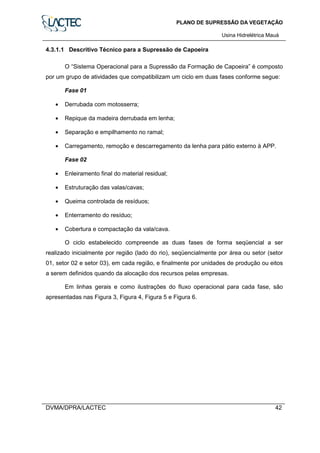 PLANO DE SUPRESSÃO DA VEGETAÇÃO
Usina Hidrelétrica Mauá
DVMA/DPRA/LACTEC 42
4.3.1.1 Descritivo Técnico para a Supressão de Capoeira
O “Sistema Operacional para a Supressão da Formação de Capoeira” é composto
por um grupo de atividades que compatibilizam um ciclo em duas fases conforme segue:
Fase 01
• Derrubada com motosserra;
• Repique da madeira derrubada em lenha;
• Separação e empilhamento no ramal;
• Carregamento, remoção e descarregamento da lenha para pátio externo à APP.
Fase 02
• Enleiramento final do material residual;
• Estruturação das valas/cavas;
• Queima controlada de resíduos;
• Enterramento do resíduo;
• Cobertura e compactação da vala/cava.
O ciclo estabelecido compreende as duas fases de forma seqüencial a ser
realizado inicialmente por região (lado do rio), seqüencialmente por área ou setor (setor
01, setor 02 e setor 03), em cada região, e finalmente por unidades de produção ou eitos
a serem definidos quando da alocação dos recursos pelas empresas.
Em linhas gerais e como ilustrações do fluxo operacional para cada fase, são
apresentadas nas Figura 3, Figura 4, Figura 5 e Figura 6.
 