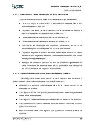 PLANO DE SUPRESSÃO DA VEGETAÇÃO
Usina Hidrelétrica Mauá
DVMA/DPRA/LACTEC 51
4.3.2.2 Características Gerais da Operação em Áreas de Florestas
Como parâmetros para balizar a execução da operação ficam pré-definidos:
• Leiras com largura aproximada de 5 m e comprimento médio de 15,0 m, não
ultrapassando altura de 2,5 m;
• Disposição das leiras de forma perpendicular à declividade do terreno e,
sempre que possível, em paralelo à linha da APP/cota;
• Distanciamento entre leiras em paralelo de, no mínimo 20 m;
• Distanciamento entre cabeceira de leiras de, no mínimo, 20 m;
• Estruturação de valas/cavas nas dimensões aproximadas de 12,0 m de
comprimento por 4,0 m de largura e por 2,0 m de profundidade;
• Disposição de pilhas de madeira em toras e lenha entre as leiras no sentido
paralelo ao eixo longitudinal das leiras, alinhadas em arruamento para facilitar
o carregamento para remoção;
• Remoção da lenha/toras para fora da área de preservação permanente do
futuro reservatório em distância média de 6,0 quilômetros, com variação de
3,0 a 9,0 quilômetros, em função da acessibilidade.
4.3.2.3 Dimensionamento Operacional Básico em Áreas de Florestas
Como configuração básica para atender ao ciclo proposto, sem considerar o
prazo, mas sim a estrutura mínima operacional, fica recomendado:
• Motosserra com sabre de dimensão entre 14” a 16” e corrente padrão 3/8, um
operador e um ajudante;
• Trator Agrícola 120HP com grua/pinça para carregamento e descarregamento de
toras e lenha, e um operador;
• Trator Agrícola 100HP com carreta para baldeio de toras e lenha, e um operador;
• Trator de esteira com potência da ordem de 140HP e lâmina “bulldolzer” frontal ou
“garfo” e um operador;
• Retro-escavadeira sobre Trator Agrícola com potência da ordem de 80HP e um
operador;
 