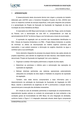 PLANO DE SUPRESSÃO DA VEGETAÇÃO
Usina Hidrelétrica Mauá
DVMA/DPRA/LACTEC 1
1 APRESENTAÇÃO
O desenvolvimento deste documento técnico tem origem a proposta de trabalho
elaborada pelo LACTEC para o Consórcio Energético Cruzeiro do SUL (CECS) bem
como no respectivo contrato de serviços específicos, onde parte integrante dos produtos
é a apresentação do Projeto de Execução da Supressão da Vegetação da área de
inundação da Usina Hidrelétrica de Mauá.
O reservatório da UHE Mauá será formado no médio Rio Tibagi, centro do Estado
do Paraná, com a demarcação da cota 635 m, compreendendo um total de
aproximadamente 84 Km2
de lâmina d’água a ser formada para a bacia de acumulação.
A supressão da vegetação vem ao encontro das necessidades identificadas no
EIA – Estudo de Impactos Ambientais e no PBA – Projeto Básico Ambiental, no sentido
de minimizar os efeitos da decomposição da matéria orgânica submersa pelo
reservatório, o que poderá ocasionar a diminuição do oxigênio dissolvido na água e
contribuir para a sua eutrofização.
Como elemento integrante do processo de preparo técnico das ações através de
projetos específicos, para atender às exigências de toda natureza, este trabalho técnico
denominado “Projeto de Supressão da Vegetação” tem como objetivos:
• Organizar e analisar informações preliminares a respeito da área objeto;
• Determinar as premissas e critérios para a estruturação das operações de
supressão da vegetação;
• Delinear diretrizes pertinentes aos sistemas operacionais potencialmente
adequados às condições da área objeto e finalidade do programa de supressão
da vegetação.
Também, este relato técnico compreenderá a base informativa para o
desenvolvimento da solicitação da Autorização de Supressão da Vegetação da UHE
Mauá, visando o atendimento às exigências do IAP e promovendo a solução técnica
operacional para a execução das atividades necessárias.
Em virtude do ciclo de atividades pertinentes à implantação do empreendimento,
especialmente àquelas cabíveis no contexto de conservação do meio ambiente e das
condições gerais da funcionalidade da UHE Mauá, há uma integração de atividades,
conforme ilustra a Figura 3. A integração observada através desta figura compreende
 