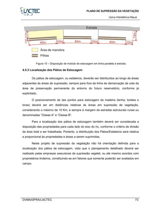 PLANO DE SUPRESSÃO DA VEGETAÇÃO
Usina Hidrelétrica Mauá
DVMA/DPRA/LACTEC 73
Figura 10 – Disposição de módulo de estocagem em linha paralela à estrada.
4.5.3 Localização dos Pátios de Estocagem
Os pátios de estocagem, ou estaleiros, deverão ser distribuídos ao longo de áreas
adjacentes às áreas de supressão, sempre para fora da linha de demarcação da cota da
área de preservação permanente do entorno do futuro reservatório, conforme já
explicitado.
O posicionamento de tais pontos para estocagem da madeira (lenha, toretes e
toras) deverá ser em distâncias relativas às áreas em supressão de vegetação,
considerando o máximo de 10 Km, e sempre à margem de estradas estruturais rurais ou
denominadas “Classe A” e “Classe B”.
Para a localização dos pátios de estocagem também deverá ser considerada a
disposição das propriedades para cada lado do eixo do rio, conforme o critério de divisão
da área total a ser trabalhada. Portanto, a distribuição dos Pátios/Estaleiros será relativa
e proporcional às propriedades e áreas a serem suprimidas.
Neste projeto de supressão da vegetação não há orientação definida para a
localização dos pátios de estocagem, visto que o planejamento detalhado deverá ser
realizado pelas empresas executoras da supressão vegetal, ou até mesmo acordos com
proprietários lindeiros, constituindo-se em fatores que somente poderão ser avaliados em
campo.
 