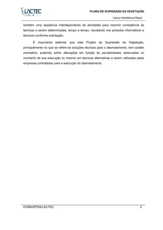 PLANO DE SUPRESSÃO DA VEGETAÇÃO
Usina Hidrelétrica Mauá
DVMA/DPRA/LACTEC 2
também uma seqüência interdependente de atividades para imprimir consistência às
técnicas a serem determinadas, tempo a tempo, resultando nos produtos informativos e
técnicos conforme solicitação.
É importante salientar que este Projeto de Supressão da Vegetação,
principalmente no que se refere às soluções técnicas para o desmatamento, tem caráter
orientativo, podendo sofrer alterações em função de peculiaridades observadas no
momento de sua execução ou mesmo em técnicas alternativas a serem utilizadas pelas
empresas contratadas para a execução do desmatamento.
 
