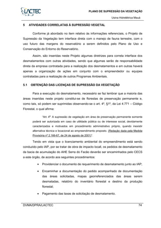 PLANO DE SUPRESSÃO DA VEGETAÇÃO
Usina Hidrelétrica Mauá
DVMA/DPRA/LACTEC 74
5 ATIVIDADES CORRELATAS À SUPRESSÃO VEGETAL
Conforme já abordado no item relativo às informações referenciais, o Projeto de
Supressão da Vegetação tem interface direta com o manejo de fauna terrestre, com o
uso futuro das margens do reservatório a serem definidos pelo Plano de Uso e
Conservação do Entorno do Reservatório.
Assim, são inseridas neste Projeto algumas diretrizes para correta interface dos
desmatamentos com outras atividades, sendo que algumas serão de responsabilidade
direta da empresa contratada para a realização dos desmatamentos e em outras haverá
apenas a organização de ações em conjunto com o empreendedor ou equipes
contratadas para a realização de outros Programas Ambientais.
5.1 OBTENÇÃO DAS LICENÇAS DE SUPRESSÃO DA VEGETAÇÃO
Para a execução do desmatamento, necessário se faz lembrar que a maioria das
áreas inseridas neste projeto constitui-se de florestas de preservação permanente e,
como tais, só podem ser suprimidas observando-se o art. 4º, §1º, da Lei 4.771 – Código
Florestal, o qual afirma:
“Art. 4
o
A supressão de vegetação em área de preservação permanente somente
poderá ser autorizada em caso de utilidade pública ou de interesse social, devidamente
caracterizados e motivados em procedimento administrativo próprio, quando inexistir
alternativa técnica e locacional ao empreendimento proposto. (Redação dada pela Medida
Provisória nº 2.166-67, de 24 de agosto de 2001)”.
Tendo em vista que o licenciamento ambiental do empreendimento está sendo
conduzido pelo IAP, por se tratar de obra de impacto locall, os pedidos de desmatamento
da bacia de acumulação do AHE Serra do Facão deverão ser encaminhados pelo CECS
a este órgão, de acordo aos seguintes procedimentos:
• Providenciar o documento de requerimento de desmatamento junto ao IAP;
• Encaminhar a documentação do pedido acompanhado de documentação
das áreas solicitadas, mapas georreferenciados das áreas serem
desmatadas, relatório do inventário florestal e destino da produção
florestal;
• Pagamento das taxas de solicitação de desmatamento.
 