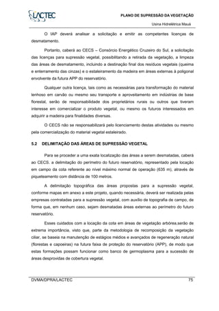 PLANO DE SUPRESSÃO DA VEGETAÇÃO
Usina Hidrelétrica Mauá
DVMA/DPRA/LACTEC 75
O IAP deverá analisar a solicitação e emitir as competentes licenças de
desmatamento.
Portanto, caberá ao CECS – Consórcio Energético Cruzeiro do Sul, a solicitação
das licenças para supressão vegetal, possibilitando a retirada da vegetação, a limpeza
das áreas de desmatamento, incluindo a destinação final dos resíduos vegetais (queima
e enterramento das cinzas) e o estaleiramento da madeira em áreas externas à poligonal
envolvente da futura APP do reservatório.
Qualquer outra licença, tais como as necessárias para transformação do material
lenhoso em carvão ou mesmo seu transporte e aproveitamento em indústrias de base
florestal, serão de responsabilidade dos proprietários rurais ou outros que tiveram
interesse em comercializar o produto vegetal, ou mesmo os futuros interessados em
adquirir a madeira para finalidades diversas.
O CECS não se responsabilizará pelo licenciamento destas atividades ou mesmo
pela comercialização do material vegetal estaleirado.
5.2 DELIMITAÇÃO DAS ÁREAS DE SUPRESSÃO VEGETAL
Para se proceder a uma exata localização das áreas a serem desmatadas, caberá
ao CECS. a delimitação do perímetro do futuro reservatório, representado pela locação
em campo da cota referente ao nível máximo normal de operação (635 m), através de
piqueteamento com distância de 100 metros.
A delimitação topográfica das áreas propostas para a supressão vegetal,
conforme mapas em anexo a este projeto, quando necessária, deverá ser realizada pelas
empresas contratadas para a supressão vegetal, com auxílio de topografia de campo, de
forma que, em nenhum caso, sejam desmatadas áreas externas ao perímetro do futuro
reservatório.
Esses cuidados com a locação da cota em áreas de vegetação arbórea,serão de
extrema importância, visto que, parte da metodologia de recomposição da vegetação
ciliar, se baseia na manutenção de estágios médios e avançados de regeneração natural
(florestas e capoeiras) na futura faixa de proteção do reservatório (APP), de modo que
estas formações possam funcionar como banco de germoplasma para a sucessão de
áreas desprovidas de cobertura vegetal.
 