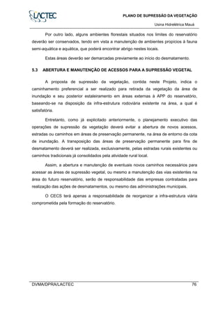 PLANO DE SUPRESSÃO DA VEGETAÇÃO
Usina Hidrelétrica Mauá
DVMA/DPRA/LACTEC 76
Por outro lado, alguns ambientes florestais situados nos limites do reservatório
deverão ser conservados, tendo em vista a manutenção de ambientes propícios à fauna
semi-aquática e aquática, que poderá encontrar abrigo nestes locais.
Estas áreas deverão ser demarcadas previamente ao início do desmatamento.
5.3 ABERTURA E MANUTENÇÃO DE ACESSOS PARA A SUPRESSÃO VEGETAL
A proposta de supressão da vegetação, contida neste Projeto, indica o
caminhamento preferencial a ser realizado para retirada da vegetação da área de
inundação e seu posterior estaleiramento em áreas externas à APP do reservatório,
baseando-se na disposição da infra-estrutura rodoviária existente na área, a qual é
satisfatória.
Entretanto, como já explicitado anteriormente, o planejamento executivo das
operações de supressão da vegetação deverá evitar a abertura de novos acessos,
estradas ou caminhos em áreas de preservação permanente, na área de entorno da cota
de inundação. A transposição das áreas de preservação permanente para fins de
desmatamento deverá ser realizada, exclusivamente, pelas estradas rurais existentes ou
caminhos tradicionais já consolidados pela atividade rural local.
Assim, a abertura e manutenção de eventuais novos caminhos necessários para
acessar as áreas de supressão vegetal, ou mesmo a manutenção das vias existentes na
área do futuro reservatório, serão de responsabilidade das empresas contratadas para
realização das ações de desmatamentos, ou mesmo das administrações municipais.
O CECS terá apenas a responsabilidade de reorganizar a infra-estrutura viária
comprometida pela formação do reservatório.
 