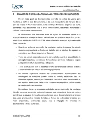 PLANO DE SUPRESSÃO DA VEGETAÇÃO
Usina Hidrelétrica Mauá
DVMA/DPRA/LACTEC 77
6 SALVAMENTO E MANEJO DA FAUNA NAS OPERAÇÕES DE DESMATAMENTO
De um modo geral, os desmatamentos ocorrerão no sentido de jusante para
montante, a partir do eixo do barramento, e da parte mais próxima às margens do rio
para as bordas do futuro reservatório. Esta orientação favorece a dispersão da fauna,
permitindo a fuga dos animais para as áreas remanescentes, reduzindo a mortandade e
também a necessidade de salvamento.
O detalhamento das interações entre as ações de supressão vegetal e o
acompanhamento e manejo de fauna, são definidos em programa específico, porém,
seguindo as orientações do EIA e do PBA, são apresentadas as seguir, alguns exemplos
desta integração:
• Durante as ações de supressão da vegetação, equipe de resgate de animais
silvestres acompanhará as frentes de trabalho com o objetivo de resgatar os
exemplares que não conseguiram se dispersar.
• Todos os animais capturados deverão ser avaliados quanto à possibilidade de
relocação imediata ou necessidade de manutenção provisória na base de resgate
para posterior soltura ou destinação adequada.
• Todos os envolvidos com os trabalhos deverão ser orientados sobre os cuidados
a serem tomados em relação aos animais peçonhentos.
• Os animais capturados deverão ser cuidadosamente acondicionados em
embalagens de transporte (caixas, sacos ou similar) específicas para as
diferentes espécies, tamanhos e distância do percurso a serem transportados e,
em seguida, anotados os dados como coordenadas geográficas, animal isolado
ou bando nas fichas de captura.
De qualquer forma, as empresas contratadas para a supressão da vegetação
deverão comunicar-se com as equipes contratadas para o manejo da fauna, de modo a
permitir que as equipes de resgate acompanhem as ações de desmatamento e limpeza
das áreas, promovendo a retirada de todas as formas de vertebrados terrestres que
forem encontradas, contribuindo, assim, para a mitigação dos impactos do
desmatamento sobre a fauna local.
 