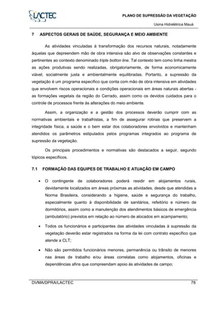 PLANO DE SUPRESSÃO DA VEGETAÇÃO
Usina Hidrelétrica Mauá
DVMA/DPRA/LACTEC 78
7 ASPECTOS GERAIS DE SAÚDE, SEGURANÇA E MEIO AMBIENTE
As atividades vinculadas à transformação dos recursos naturais, notadamente
àquelas que depreendem mão de obra intensiva são alvo de observações constantes e
pertinentes ao contexto denominado triple botton line. Tal contexto tem como linha mestra
as ações produtivas sendo realizadas, obrigatoriamente, de forma economicamente
viável, socialmente justa e ambientalmente equilibradas. Portanto, a supressão da
vegetação é um programa específico que conta com mão de obra intensiva em atividades
que envolvem riscos operacionais e condições operacionais em áreas naturais abertas -
as formações vegetais da região do Cerrado, assim como os devidos cuidados para o
controle de processos frente às alterações do meio ambiente.
Assim, a organização e a gestão dos processos deverão cumprir com as
normativas ambientais e trabalhistas, a fim de assegurar rotinas que preservem a
integridade física, a saúde e o bem estar dos colaboradores envolvidos e mantenham
atendidos os parâmetros estipulados pelos programas integrados ao programa de
supressão da vegetação.
Os principais procedimentos e normativas são destacados a seguir, segundo
tópicos específicos.
7.1 FORMAÇÃO DAS EQUIPES DE TRABALHO E ATUAÇÃO EM CAMPO
• O contingente de colaboradores poderá residir em alojamentos rurais,
devidamente localizados em áreas próximas as atividades, desde que atendidas a
Norma Brasileira, considerando a higiene, saúde e segurança do trabalho,
especialmente quanto à disponibilidade de sanitários, refeitório e número de
dormitórios, assim como a manutenção dos atendimentos básicos de emergência
(ambulatório) previstos em relação ao número de alocados em acampamento;
• Todos os funcionários e participantes das atividades vinculadas à supressão da
vegetação deverão estar registrados na forma da lei com contrato específico que
atende a CLT;
• Não são permitidos funcionários menores, permanência ou trânsito de menores
nas áreas de trabalho e/ou áreas correlatas como alojamentos, oficinas e
dependências afins que compreendam apoio às atividades de campo;
 