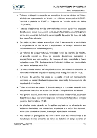 PLANO DE SUPRESSÃO DA VEGETAÇÃO
Usina Hidrelétrica Mauá
DVMA/DPRA/LACTEC 79
• Todos os colaboradores deverão ser submetidos à exames médicos periódicos,
admissionais e demissionais, em acordo com o disposto aos requisitos da NR 07,
conforme o previsto no PCMSO - “Programa de Controle Médico de Saúde
Ocupacional”;
• Todos os colaboradores deverão ter treinamento adequado e preleções a respeito
das atividades e seus riscos, assim como, deverá haver acompanhamento por um
técnico em segurança do trabalho na composição da análise de riscos de cada
área específica e atividade;
• Para todos os colaboradores, em qualquer nível, fica estabelecida a necessidade
e obrigatoriedade do uso de EPI – Equipamento de Proteção Individual, em
conformidade com a atividade específica;
• Os visitantes de qualquer natureza, vinculados ou não ao programa de trabalho,
só poderão acessar as áreas de operação devidamente autorizados e
acompanhados por representante do responsável pela empreitada e ficam
obrigados a usar EPI - Equipamento de Proteção Individual, em conformidade
com a visita à atividade específica;
• Os colaboradores deverão ter transporte rodoviário para acesso ao trabalho e tal
transporte deverá estar enquadrado aos requisitos de segurança da NR 18.25;
• O trânsito de veículos nas áreas de operação deverá ser rigorosamente
controlado por placas indicativas/sinalizadores e observação de responsáveis, não
excedendo à 40 Km/hora;
• Todas as estradas de acesso à área de serviços e operações deverão estar
devidamente sinalizadas em acordo com o CNT – Código Nacional de Trânsito;
• Para garantir a saúde, bem estar e o desempenho dos colaboradores, deverá ser
disponibilizada água potável em recipientes hermeticamente fechados e térmicos
conforme discriminado na NR 24;
• As refeições diárias deverão ser fornecidas nos horários de alimentação, em
recipientes herméticos que mantenham a qualidade e o sabor dos alimentos,
assim como o caráter do preparo, quer sejam aquecidas ou resfriadas;
• Para atender às prerrogativas de saúde e bem estar dos colaboradores e de
manutenção do meio ambiente, as frentes de trabalho em campo deverão ter
 