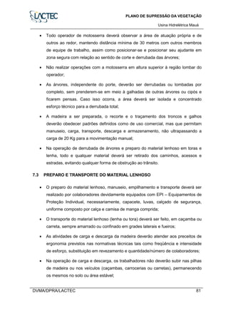 PLANO DE SUPRESSÃO DA VEGETAÇÃO
Usina Hidrelétrica Mauá
DVMA/DPRA/LACTEC 81
• Todo operador de motosserra deverá observar a área de atuação própria e de
outros ao redor, mantendo distância mínima de 30 metros com outros membros
de equipe de trabalho, assim como posicionar-se e posicionar seu ajudante em
zona segura com relação ao sentido de corte e derrubada das árvores;
• Não realizar operações com a motosserra em altura superior à região lombar do
operador;
• As árvores, independente do porte, deverão ser derrubadas ou tombadas por
completo, sem prenderem-se em meio à galhadas de outras árvores ou cipós e
ficarem pensas. Caso isso ocorra, a área deverá ser isolada e concentrado
esforço técnico para a derrubada total;
• A madeira a ser preparada, o recorte e o traçamento dos troncos e galhos
deverão obedecer padrões definidos como de uso comercial, mas que permitam
manuseio, carga, transporte, descarga e armazenamento, não ultrapassando a
carga de 20 Kg para a movimentação manual;
• Na operação de derrubada de árvores e preparo do material lenhoso em toras e
lenha, todo e qualquer material deverá ser retirado dos caminhos, acessos e
estradas, evitando qualquer forma de obstrução ao trânsito.
7.3 PREPARO E TRANSPORTE DO MATERIAL LENHOSO
• O preparo do material lenhoso, manuseio, empilhamento e transporte deverá ser
realizado por colaboradores devidamente equipados com EPI – Equipamentos de
Proteção Individual, necessariamente, capacete, luvas, calçado de segurança,
uniforme composto por calça e camisa de manga comprida;
• O transporte do material lenhoso (lenha ou tora) deverá ser feito, em caçamba ou
carreta, sempre amarrado ou confinado em grades laterais e fueiros;
• As atividades de carga e descarga da madeira deverão atender aos preceitos de
ergonomia previstos nas normativas técnicas tais como freqüência e intensidade
de esforço, substituição em revezamento e quantidade/número de colaboradores;
• Na operação de carga e descarga, os trabalhadores não deverão subir nas pilhas
de madeira ou nos veículos (caçambas, carrocerias ou carretas), permanecendo
os mesmos no solo ou área estável;
 