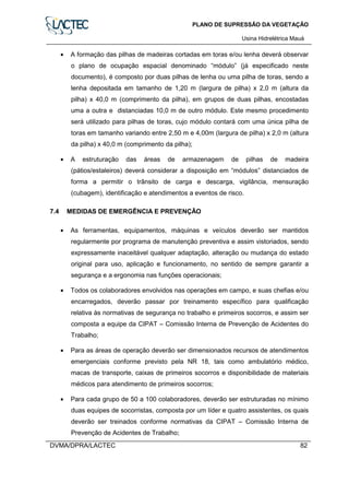 PLANO DE SUPRESSÃO DA VEGETAÇÃO
Usina Hidrelétrica Mauá
DVMA/DPRA/LACTEC 82
• A formação das pilhas de madeiras cortadas em toras e/ou lenha deverá observar
o plano de ocupação espacial denominado “módulo” (já especificado neste
documento), é composto por duas pilhas de lenha ou uma pilha de toras, sendo a
lenha depositada em tamanho de 1,20 m (largura de pilha) x 2,0 m (altura da
pilha) x 40,0 m (comprimento da pilha), em grupos de duas pilhas, encostadas
uma a outra e distanciadas 10,0 m de outro módulo. Este mesmo procedimento
será utilizado para pilhas de toras, cujo módulo contará com uma única pilha de
toras em tamanho variando entre 2,50 m e 4,00m (largura de pilha) x 2,0 m (altura
da pilha) x 40,0 m (comprimento da pilha);
• A estruturação das áreas de armazenagem de pilhas de madeira
(pátios/estaleiros) deverá considerar a disposição em “módulos” distanciados de
forma a permitir o trânsito de carga e descarga, vigilância, mensuração
(cubagem), identificação e atendimentos a eventos de risco.
7.4 MEDIDAS DE EMERGÊNCIA E PREVENÇÃO
• As ferramentas, equipamentos, máquinas e veículos deverão ser mantidos
regularmente por programa de manutenção preventiva e assim vistoriados, sendo
expressamente inaceitável qualquer adaptação, alteração ou mudança do estado
original para uso, aplicação e funcionamento, no sentido de sempre garantir a
segurança e a ergonomia nas funções operacionais;
• Todos os colaboradores envolvidos nas operações em campo, e suas chefias e/ou
encarregados, deverão passar por treinamento específico para qualificação
relativa às normativas de segurança no trabalho e primeiros socorros, e assim ser
composta a equipe da CIPAT – Comissão Interna de Prevenção de Acidentes do
Trabalho;
• Para as áreas de operação deverão ser dimensionados recursos de atendimentos
emergenciais conforme previsto pela NR 18, tais como ambulatório médico,
macas de transporte, caixas de primeiros socorros e disponibilidade de materiais
médicos para atendimento de primeiros socorros;
• Para cada grupo de 50 a 100 colaboradores, deverão ser estruturadas no mínimo
duas equipes de socorristas, composta por um líder e quatro assistentes, os quais
deverão ser treinados conforme normativas da CIPAT – Comissão Interna de
Prevenção de Acidentes de Trabalho;
 