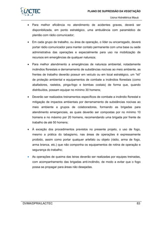 PLANO DE SUPRESSÃO DA VEGETAÇÃO
Usina Hidrelétrica Mauá
DVMA/DPRA/LACTEC 83
• Para melhor eficiência no atendimento de acidentes graves, deverá ser
disponibilizada, em ponto estratégico, uma ambulância com paramédico de
plantão com rádio comunicador;
• Em cada grupo de trabalho, ou área de operação, o líder ou encarregado, deverá
portar rádio comunicador para manter contato permanente com uma base ou sede
administrativa das operações e especialmente para uso na mobilização de
recursos em emergências de qualquer natureza;
• Para melhor atendimento a emergências de natureza ambiental, notadamente
incêndios florestais e derramamento de substâncias nocivas ao meio ambiente, as
frentes de trabalho deverão possuir em veículo ou em local estratégico, um “kit”
de proteção ambiental e equipamentos de combate a incêndios florestais (como
abafadores, rastelos, pinga-fogo e bombas costais) de forma que, quando
distribuídos, possam equipar no mínimo 30 homens;
• Deverão ser realizados treinamentos específicos de combate a incêndio florestal e
mitigação de impactos ambientais por derramamento de substâncias nocivas ao
meio ambiente a grupos de colaboradores, formando as brigadas para
atendimento emergenciais, as quais deverão ser compostas por no mínimo 10
homens e no máximo por 20 homens, recomendando uma brigada por frente de
trabalho de até 50 homens;
• À exceção dos procedimentos previstos no presente projeto, o uso de fogo,
mesmo a prática do tabagismo, nas áreas de operações é expressamente
proibido, assim como portar qualquer artefato ou objeto (rádio, arma de fogo,
arma branca, etc.) que não componha os equipamentos de rotina de operação e
segurança do trabalho;
• As operações de queima das leiras deverão ser realizadas por equipes treinadas,
com acompanhamento das brigadas anti-incêndio, de modo a evitar que o fogo
possa se propagar para áreas não desejadas.
 