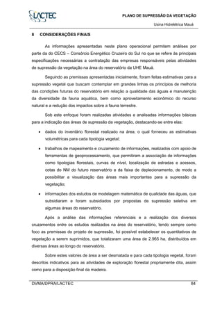 PLANO DE SUPRESSÃO DA VEGETAÇÃO
Usina Hidrelétrica Mauá
DVMA/DPRA/LACTEC 84
8 CONSIDERAÇÕES FINAIS
As informações apresentadas neste plano operacional permitem análises por
parte da do CECS – Consórcio Energético Cruzeiro do Sul no que se refere às principais
especificações necessárias a contratação das empresas responsáveis pelas atividades
de supressão da vegetação na área do reservatório da UHE Mauá.
Seguindo as premissas apresentadas inicialmente, foram feitas estimativas para a
supressão vegetal que buscam contemplar em grandes linhas os princípios de melhoria
das condições futuras do reservatório em relação a qualidade das águas e manutenção
da diversidade da fauna aquática, bem como aproveitamento econômico do recurso
natural e a redução dos impactos sobre a fauna terrestre.
Sob este enfoque foram realizadas atividades e analisadas informações básicas
para a indicação das áreas de supressão da vegetação, destacando-se entre elas:
• dados do inventário florestal realizado na área, o qual forneceu as estimativas
volumétricas para cada tipologia vegetal;
• trabalhos de mapeamento e cruzamento de informações, realizados com apoio de
ferramentas de geoprocessamento, que permitiram a associação de informações
como tipologias florestais, curvas de nível, localização de estradas e acessos,
cotas do NM do futuro reservatório e da faixa de deplecionamento, de modo a
possibilitar a visualização das áreas mais importantes para a supressão da
vegetação;
• informações dos estudos de modelagem matemática de qualidade das águas, que
subsidiaram e foram subsidiados por propostas de supressão seletiva em
algumas áreas do reservatório.
Após a análise das informações referenciais e a realização dos diversos
cruzamentos entre os estudos realizados na área do reservatório, tendo sempre como
foco as premissas do projeto de supressão, foi possível estabelecer os quantitativos de
vegetação a serem suprimidos, que totalizaram uma área de 2.965 ha, distribuídos em
diversas áreas ao longo do reservatório.
Sobre estes valores de área a ser desmatada e para cada tipologia vegetal, foram
descritos indicativos para as atividades de exploração florestal propriamente dita, assim
como para a disposição final da madeira.
 