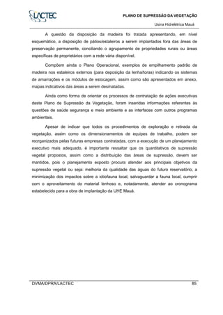 PLANO DE SUPRESSÃO DA VEGETAÇÃO
Usina Hidrelétrica Mauá
DVMA/DPRA/LACTEC 85
A questão da disposição da madeira foi tratada apresentando, em nível
esquemático, a disposição de pátios/estaleiros a serem implantados fora das áreas de
preservação permanente, conciliando o agrupamento de propriedades rurais ou áreas
específicas de proprietários com a rede vária disponível.
Compõem ainda o Plano Operacional, exemplos de empilhamento padrão de
madeira nos estaleiros externos (para deposição da lenha/toras) indicando os sistemas
de amarrações e os módulos de estocagem, assim como são apresentados em anexo,
mapas indicativos das áreas a serem desmatadas.
Ainda como forma de orientar os processos de contratação de ações executivas
deste Plano de Supressão da Vegetação, foram inseridas informações referentes às
questões de saúde segurança e meio ambiente e as interfaces com outros programas
ambientais.
Apesar de indicar que todos os procedimentos de exploração e retirada da
vegetação, assim como os dimensionamentos de equipes de trabalho, podem ser
reorganizados pelas futuras empresas contratadas, com a execução de um planejamento
executivo mais adequado, é importante ressaltar que os quantitativos de supressão
vegetal propostos, assim como a distribuição das áreas de supressão, devem ser
mantidos, pois o planejamento exposto procura atender aos principais objetivos da
supressão vegetal ou seja: melhoria da qualidade das águas do futuro reservatório, a
minimização dos impactos sobre a ictiofauna local, salvaguardar a fauna local, cumprir
com o aproveitamento do material lenhoso e, notadamente, atender ao cronograma
estabelecido para a obra de implantação da UHE Mauá.
 