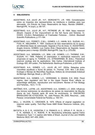 PLANO DE SUPRESSÃO DA VEGETAÇÃO
Usina Hidrelétrica Mauá
DVMA/DPRA/LACTEC 86
9 BIBLIOGRAFIA
AGOSTINHO, A.A; JULIO JR., H.F.; BORGHETTI, J.R. 1992. Considerações
sobre os impactos dos represamentos na ictiofauna e medidas para sua
atenuação. Um Estudo de Caso: Reservatório de Itaipu. Revista UNIMAR ,
Maringá-PR, 14 (supl.), p. 89-107.
AGOSTINHO, A.A.; JULIO JR., H.F.; PETRERE JR., M. 1994. Itaipu reservoir
(Brazil): impacts of the impoundment on the fish fauna and fisheries. In:
COWX, I.G.(Ed.) Rehabilitation of Freshwater Fisheries , Oxford. Blackwell
Scientific Publications, p.171-184.
AGOSTINHO, A.A.; FERRETI, C.M.L.; GOMES, L.C.; HAHN, N.S.; SUZUKI, H.I.;
FUGI, R.; ABUJANRA, F. 1997. Ictiofauna de dois reservatórios do rio Iguaçu
em diferentes fases de colonização: Segredo e Foz do Areia. In: AGOSTINHO,
Angelo Antonio; GOMES, Luiz Carlos (Eds.) Reservatório de Segredo: bases
ecológicas para o manejo. EDUEM, Maringá-PR, Cap.15, p. 275-292.
AGOSTINHO, A.A.; MIRANDA, L.E.; BINI, L.M.; GOMES, L.C.; THOMAZ, S.M.;
SUZUKI, H.I. 1999. Patterns of colonization in neotropical reservoirs, and
prognoses on aging. In: TUNDISI, J.G.; STRASKRABA, M. (Eds.). Theoretical
reservoir ecology and its applications. São Carlos: International Institute of
Ecology–IEE; AH Leiden, The Netherlands: Backhuys Publishers, p.227-265.
AGOSTINHO, A.A.; GOMES, L.C.; JULIO JR, H.F. 2003a. Relações entre
macrófitas aquáticas e fauna de peixes. In: Thomaz, S.M.; Bini, L.M (Eds).
Ecologia e Manejo de Macrófitas Aquáticas. Editora da Universidade Estadual
de Maringá. Maringá, Brazil, p. 261-279.
AGOSTINHO, A.A.; GOMES, L.C.; VERÍSSIMO, S; OKADA, E.K. 2004. Flood
regime, dam regulation and fish in the Upper Paraná River: effects on
assemblage attributes, reproduction and recruitment. Review of Fish Biology
and Fisheries,, 14(1): 11-19.
ANTÔNIO, R.R..; LATINI, J.D.; AGOSTINHO, A.A.; GOMES, L.C. 2005. Influência
dos troncos submersos na abundância de peixes do reservatório de Mourão
(bacia do Ivaí- Paraná) após 40 anos do enchimento. In: ENCONTRO
BRASILEIRO DE ICTIOLOGIA, 16., João Pessoa, PB, 2005. Resumos... João
Pessoa: Universidade Federal da Paraíba, p. 100-101.
BALL, J.; WLDON, C.; CROCKER, B. 1975. Effects of original vegetation on
reservoir water quality. Tech.Rep.Texas A&M Water Resource Institute, (64),
120p.
BATISTA, H. B. C. R., VICENTINI, F. K. FRANCO, A. C., SPILKI, F. R., SILVA, J.
C. R., ADANIA, C. H., ROEHE, P. M. Neutralizing antibodies against Feline
Herpesvirus Type 1 in captive wild felids of Brazil. Journal of Zoo and Wildlife
Medicine 36(3): 447–450, 2005.
 