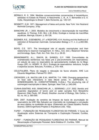 PLANO DE SUPRESSÃO DA VEGETAÇÃO
Usina Hidrelétrica Mauá
DVMA/DPRA/LACTEC 87
BÉRNILS, R. S. 1994. Medidas conservacionistas concernentes à herpetofauna,
adotadas no Estado do Paraná. In Nascimento, L. B., A. T. Bernardes e G. A.
Cotta, Herpetologia no Brasil 1, Belo Horizonte, pp. 125-127.
BENNETT, G.W. 1971. Management of lakes and ponds. New York: Van Nostrand
Reinhold Company. 375p.
BIANCHINI JR., I. 2003. Modelos de crescimento e decomposição de macrófitas
aquáticas. In Thomaz, S.M.; Bini, L.M. (Eds). Ecologia e manejo de macrófitas
aquáticas. Maringá, Eduem. p. 85-126.
BODMER, R.E., EISENBERG, J.F. e REDFORD, K.H. Hunting and the likelihood of
extinction of Amazonian mammals. Conservation Biology v.11, n. 2, p.460-466.
1997.
BOYD, C.E. 1971. The limnological role of aquatic macrophytes and their
relationship to reservoir management. In: HALL, G.E. (Ed.). Reservoir fisheries
and limnology. Spec. Publ. Am. Fish. Soc. 8, p. 28-35.
BRANDIMARTE, A.L.; SNAYA, M.; SHIMIZU, G.Y. 1999. Comunidades de
invertebrados bentônicos nas fases pré e pós-enchimento em reservatórios:
um estudo de caso no reservatório de aproveitamento múltiplo do rio Mogi-
Guaçu (SP). In: HENRY, R. (Ed.). Ecologia de reservatórios: estrutura, função
e aspectos sociais. Botucatu, Fundibio, p. 375- 408.
CEULP/ULBRA. Plano de resgate e relocação da fauna silvestre. AHE Luís
Eduardo Magalhães. Palmas/TO. 2001.
CROWDER, L.B.; McCOLLUM, E.W.; MARTIN, T.H. 1998. Changing perspectives
on food web interactions in lake littoral zones. In: JEPPESEN, E.;
SONDERGAARD, M.; CHRISTOFFERSEN, K.(Eds.). The structuring role of
submerged macrophytes in lakes. Springer, New York, p. 240-249.
CUNHA-SANTINO, M.B.; BIANCHINI JR., I.; SERRANO, L.E.F. 2002. Aerobic and
anaerobic degradation of tannic acid on water samples from Monjolinho
Reservoir (São Paulo, SP, Brazil). Brazilian Journal of Biology, São Carlos, v.
62, no. 4A, p. 585-590.
DSN. 2007. Avaliação de cenários de limpeza da bacia de acumulação do
reservatório da UHE São Salvador por intermédio de modelagem e simulação
de seus efeitos na qualidade da água. (Elaborado por Cássio Botelho Pereira
Soares). DSN Engenharia Projetos e Arquitetura Ltda. 192p.
FUPEF – FUNDAÇÃO DE PESQUISAS FLORESTAIS DO PARANÁ, V Curso de
Atualização sobre Sistemas de Transporte e Exploração Florestal, Curitiba,
1984.
FUPEF – FUNDAÇÃO DE PESQUISAS FLORESTAIS DO PARANÁ, Manual de
Mecanização e Exploração Florestal, Série Didática 01, Curitiba, 1999
 