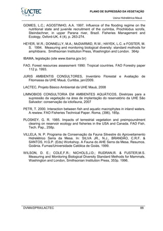 PLANO DE SUPRESSÃO DA VEGETAÇÃO
Usina Hidrelétrica Mauá
DVMA/DPRA/LACTEC 88
GOMES, L.C.; AGOSTINHO, A.A. 1997. Influence of the flooding regime on the
nutritional state and juvenile recruitment of the curimba, Prochilodus scrofa,
Steindachner, in upper Parana river, Brazil. Fisheries Management and
Ecology, Oxford-UK, 4 (4), p. 263-274.
HEYER, W.R.; DONNELLY, M.A.; McDIARMID, R.W.; HAYEK, L.C. e FOSTER, M.
S. 1994. Measuring and monitoring biological diversity: standard mothods for
amphibians. Smithsonian Institution Press, Washington and London. 364p
IBAMA, legislação (site www.ibama.gov.br)
FAO. Forest resources assessment 1990: Tropical countries. FAO Forestry paper
112 p. 1993.
JURIS AMBIENTIS CONSULTORES, Inventário Florestal e Avaliação de
Fitomassa da UHE Mauá, Curitiba, jan/2009.
LACTEC, Projeto Básico Ambiental da UHE Mauá, 2008
LIMNOBIOS CONSULTORIA EM AMBIENTES AQUÁTICOS, Diretrizes para a
supressão da vegetação na área de implantação do reservatório da UHE São
Salvador: conservação da ictiofauna, 2007
PETR, T. 2000. Interaction between fish and aquatic macrophytes in inland waters.
A rewiew. FAO Fisheries Technical Paper. Roma, (396), 185p.
PLOSKEY, G. R. 1985. Impacts of terrestrial vegetation and preimpoundment
clearing on reservoir ecology and fisheries in the USA and Canada. FAO Fish.
Tech. Pap., 258p.
VILLELA, N. P. Programa de Conservação da Fauna Silvestre do Aproveitamento
Hidrelétrico Serra da Mesa. In: SILVA JR., N.J., BRANDÃO, C.R.F. &
SANTOS, H.G.P. (Eds) Workshop. A Fauna do AHE Serra da Mesa. Resumos.
Goiânia. Furnas/Universidade Católica de Goiás. 1999.
WILSON, D. E.; COLE,F.R.; NICHOLS,J.D.; RUDRAN,R. & FUSTER,M.S.
Measuring and Monitoring Biological Diversity Standard Methods for Mammals.
Washington and London, Smithsonian Institution Press, 353p. 1996.
 