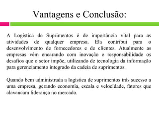 Vantagens e Conclusão:

A Logística de Suprimentos é de importância vital para as
atividades de qualquer empresa. Ela contribui para o
desenvolvimento de fornecedores e de clientes. Atualmente as
empresas vêm encarando com inovação e responsabilidade os
desafios que o setor impõe, utilizando de tecnologia da informação
para gerenciamento integrado da cadeia de suprimentos.

Quando bem administrada a logística de suprimentos trás sucesso a
uma empresa, gerando economia, escala e velocidade, fatores que
alavancam liderança no mercado.
 