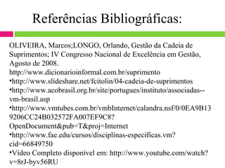 Referências Bibliográficas:
OLIVEIRA, Marcos;LONGO, Orlando, Gestão da Cadeia de
Suprimentos; IV Congresso Nacional de Excelência em Gestão,
Agosto de 2008.
http://www.dicionarioinformal.com.br/suprimento
•http://www.slideshare.net/fcitolin/04-cadeia-de-suprimentos
•http://www.acobrasil.org.br/site/portugues/instituto/associadas--
vm-brasil.asp
•http://www.vmtubes.com.br/vmbInternet/calandra.nsf/0/0EA9B13
9206CC24B032572FA007EF9C8?
OpenDocument&pub=T&proj=Internet
•http://www.fae.edu/cursos/disciplinas-especificas.vm?
cid=66849750
•Vídeo Completo disponível em: http://www.youtube.com/watch?
v=8rJ-byv56RU
 