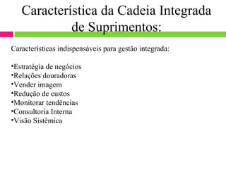 Característica da Cadeia Integrada
            de Suprimentos:
Características indispensáveis para gestão integrada:

•Estratégia de negócios
•Relações douradoras
•Vender imagem
•Redução de custos
•Monitorar tendências
•Consultoria Interna
•Visão Sistêmica
 