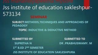 Jss mahavidyapeetha mysore
Jss institute of education sakleshpur-
573134 SEMINAR
SUBJECT:METHODS,TECHNIQUES AND APPROACHES OF
PEDAGOGY
TOPIC: INDUCTIVE & DEDUCTIVE METHOD
SUBMITTED BY SUBMITTED TO
SUPRITHA N DR .PRABHUSWAMY. M
1ST B.ED 2ND SEMISTER
JSS INSTITUTE OF EDUCATION SAKLESHPURA
 