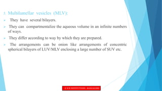 3. Multilamellar vesicles (MLV):
 They have several bilayers.
 They can compartmentalize the aqueous volume in an infinite numbers
of ways.
 They differ according to way by which they are prepared.
 The arrangements can be onion like arrangements of concentric
spherical bilayers of LUV/MLV enclosing a large number of SUV etc.
© R R INSTITUTIONS , BANGALORE
 