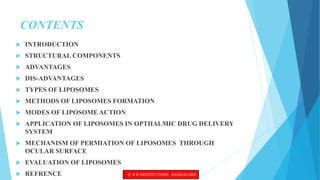 CONTENTS
 INTRODUCTION
 STRUCTURAL COMPONENTS
 ADVANTAGES
 DIS-ADVANTAGES
 TYPES OF LIPOSOMES
 METHODS OF LIPOSOMES FORMATION
 MODES OF LIPOSOME ACTION
 APPLICATION OF LIPOSOMES IN OPTHALMIC DRUG DELIVERY
SYSTEM
 MECHANISM OF PERMIATION OF LIPOSOMES THROUGH
OCULAR SURFACE
 EVALUATION OF LIPOSOMES
 REFRENCE © R R INSTITUTIONS , BANGALORE
 