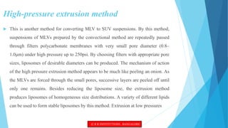 High-pressure extrusion method
 This is another method for converting MLV to SUV suspensions. By this method,
suspensions of MLVs prepared by the convectional method are repeatedly passed
through filters polycarbonate membranes with very small pore diameter (0.8–
1.0μm) under high pressure up to 250psi. By choosing filters with appropriate pore
sizes, liposomes of desirable diameters can be produced. The mechanism of action
of the high pressure extrusion method appears to be much like peeling an onion. As
the MLVs are forced through the small pores, successive layers are peeled off until
only one remains. Besides reducing the liposome size, the extrusion method
produces liposomes of homogeneous size distributions. A variety of different lipids
can be used to form stable liposomes by this method. Extrusion at low pressures
© R R INSTITUTIONS , BANGALORE
 
