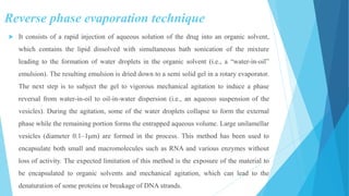 Reverse phase evaporation technique
 It consists of a rapid injection of aqueous solution of the drug into an organic solvent,
which contains the lipid dissolved with simultaneous bath sonication of the mixture
leading to the formation of water droplets in the organic solvent (i.e., a “water-in-oil”
emulsion). The resulting emulsion is dried down to a semi solid gel in a rotary evaporator.
The next step is to subject the gel to vigorous mechanical agitation to induce a phase
reversal from water-in-oil to oil-in-water dispersion (i.e., an aqueous suspension of the
vesicles). During the agitation, some of the water droplets collapse to form the external
phase while the remaining portion forms the entrapped aqueous volume. Large unilamellar
vesicles (diameter 0.1–1μm) are formed in the process. This method has been used to
encapsulate both small and macromolecules such as RNA and various enzymes without
loss of activity. The expected limitation of this method is the exposure of the material to
be encapsulated to organic solvents and mechanical agitation, which can lead to the
denaturation of some proteins or breakage of DNA strands.
 