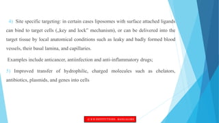 4) Site specific targeting: in certain cases liposomes with surface attached ligands
can bind to target cells („key and lock‟ mechanism), or can be delivered into the
target tissue by local anatomical conditions such as leaky and badly formed blood
vessels, their basal lamina, and capillaries.
Examples include anticancer, antiinfection and anti-inflammatory drugs;
5) Improved transfer of hydrophilic, charged molecules such as chelators,
antibiotics, plasmids, and genes into cells
© R R INSTITUTIONS , BANGALORE
 