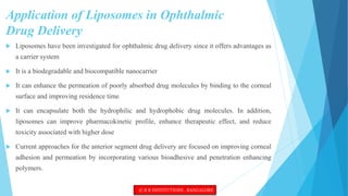 Application of Liposomes in Ophthalmic
Drug Delivery
 Liposomes have been investigated for ophthalmic drug delivery since it offers advantages as
a carrier system
 It is a biodegradable and biocompatible nanocarrier
 It can enhance the permeation of poorly absorbed drug molecules by binding to the corneal
surface and improving residence time
 It can encapsulate both the hydrophilic and hydrophobic drug molecules. In addition,
liposomes can improve pharmacokinetic profile, enhance therapeutic effect, and reduce
toxicity associated with higher dose
 Current approaches for the anterior segment drug delivery are focused on improving corneal
adhesion and permeation by incorporating various bioadhesive and penetration enhancing
polymers.
© R R INSTITUTIONS , BANGALORE
 