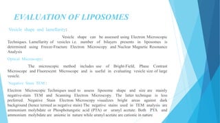 EVALUATION OF LIPOSOMES
Vesicle shape and lamellarity:
Vesicle shape can be assessed using Electron Microscopic
Techniques. Lamellarity of vesicles i.e. number of bilayers presents in liposomes is
determined using Freeze-Fracture Electron Microscopy and Nuclear Magnetic Resonance
Analysis
Optical Microscopy:
The microscopic method includes use of Bright-Field, Phase Contrast
Microscope and Fluorescent Microscope and is useful in evaluating vesicle size of large
vesicle.
Negative Stain TEM :
Electron Microscopic Techniques used to assess liposome shape and size are mainly
negative-stain TEM and Scanning Electron Microscopy. The latter technique is less
preferred. Negative Stain Electron Microscopy visualizes bright areas against dark
background (hence termed as negative stain) The negative stains used in TEM analysis are
ammonium molybdate or Phosphotungstic acid (PTA) or uranyl acetate. Both PTA and
ammonium molybdate are anionic in nature while uranyl acetate are cationic in nature
 