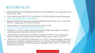 REFERENCES
 INTERNATIONAL RESEARCH JOURNAL OF PHARMACY www.irjponline.com
ISSN 2230 – 8407
 Taylor and Francis ISSN: 1071-7544 (Print) 1521-0464 (Online) Journal homepage:
https://www.tandfonline.com/loi/idrd20
 Hindawi Publishing Corporation Journal of Drug Delivery Volume 2011, Article ID
863734, 14 pages doi:10.1155/2011/863734
 Akbarzadeh et al. Nanoscale Research Letters 2013, 8:102
http://www.nanoscalereslett.com/content/8/1/102
 Abdelbary G. (2011). Ocular ciprofloxacin hydrochloride mucoadhesive chitosan-
coated liposomes. Pharm Dev Technol 16:44–56.
 Abdel-Rhaman MS, Soliman W, Habib F, Fathalla D. (2012). A new long-acting
liposomal topical antifungal formula: human clinical study. Cornea 31:126–9.
 Abdul Nasir NA, Agarwal R, Tripathy M, et al. (2013). Tocotrienol delays onset and
progression of galactose-induced cataract in rat. Abstracts of the 12th Meeting of the
Asia Pacific Federation of Pharmacologists. Shanghai, China, July 9–13, 2013. Acta
Pharmocol Sin 34:147
© R R INSTITUTIONS , BANGALORE
 