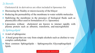 2) Sterols
Cholesterol & its derivatives are often included in liposomes for
 Decreasing the fluidity or microviscocity of the bilayer
 Reducing the permeability of the membrane to water soluble molecules
 Stabilizing the membrane in the presence of biological fluids such as
plasma.(this effect used in formulation of i.v. liposomes)
 Liposomes without cholesterol are known to interact rapidly with
plasma protein such as albumin, transferrin, and macroglobulin
3) Sphingolipid
 A mol of sphingosine
 A head group that can vary from simple alcohols such as choline to very
complex carbohydrate
 Most common Sphingolipids – Sphingomyelin. Glycosphingolipid
lipids.
© R R INSTITUTIONS , BANGALORE
 