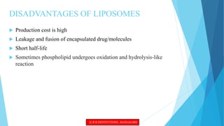 DISADVANTAGES OF LIPOSOMES
 Production cost is high
 Leakage and fusion of encapsulated drug/molecules
 Short half-life
 Sometimes phospholipid undergoes oxidation and hydrolysis-like
reaction
© R R INSTITUTIONS , BANGALORE
 