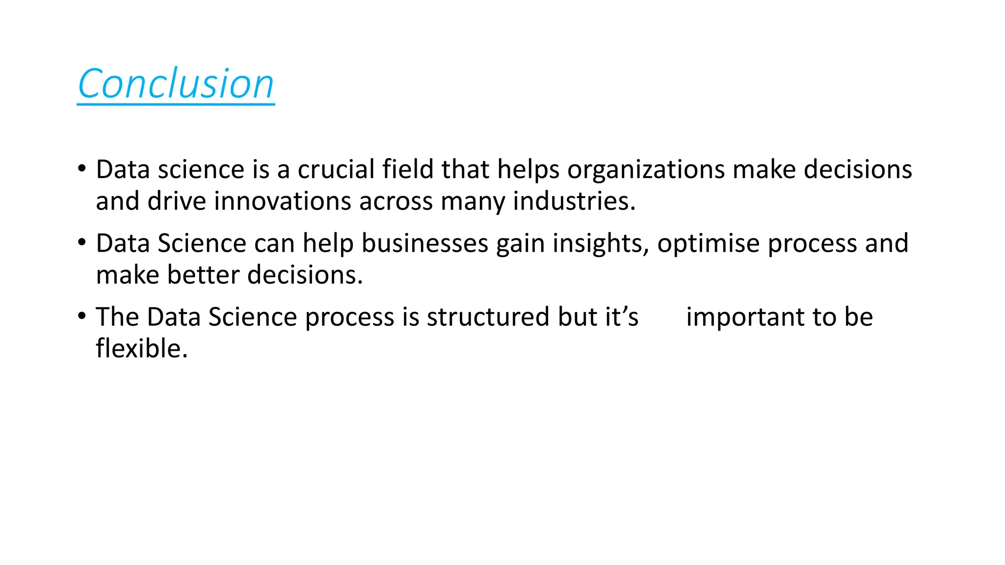 Conclusion
• Data science is a crucial field that helps organizations make decisions
and drive innovations across many industries.
• Data Science can help businesses gain insights, optimise process and
make better decisions.
• The Data Science process is structured but it’s important to be
flexible.
 