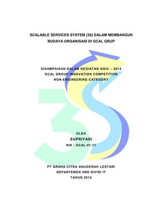 SCALABLE SERVICES SYSTEM (3S) DALAM MEMBANGUN 
BUDAYA ORGANISASI DI GCAL GRUP 
DISAMPAIKAN DALAM KEGIATAN GGIC – 2014 
GCAL GROUP INNOVATION COMPETITION 
NON-ENGINEERING CATEGORY 
OLEH 
SUPRIYADI 
NIK : GCAL-01.11 
PT GRAHA CITRA ANUGERAH LESTARI 
DEPARTEMEN HRD DIVISI IT 
TAHUN 2014 
 