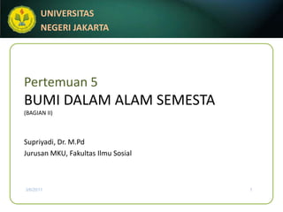 UNIVERSITAS
       NEGERI JAKARTA




Pertemuan 5
BUMI DALAM ALAM SEMESTA
(BAGIAN II)



Supriyadi, Dr. M.Pd
Jurusan MKU, Fakultas Ilmu Sosial



3/6/2011                            1
 