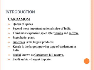 INTRODUCTION
CARDAMOM
 Queen of spices
 Second most important national spice of India.
 Third most expensive spice after venilla and saffron.
 Pseophytic plant.
 Gutemala is the largest producer.
 Kerala is the largest growing state of cardamom in
India
 Idukki known as Cardamom hill reserve.
 Saudi arabia –Largest importer
 