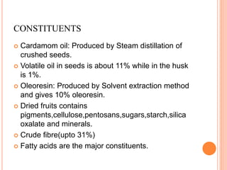 CONSTITUENTS
 Cardamom oil: Produced by Steam distillation of
crushed seeds.
 Volatile oil in seeds is about 11% while in the husk
is 1%.
 Oleoresin: Produced by Solvent extraction method
and gives 10% oleoresin.
 Dried fruits contains
pigments,cellulose,pentosans,sugars,starch,silica
oxalate and minerals.
 Crude fibre(upto 31%)
 Fatty acids are the major constituents.
 