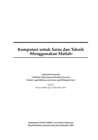 Komputasi untuk Sains dan Teknik
-Menggunakan Matlab-

Supriyanto Suparno
( Website: http://supriyanto.ﬁsika.ui.ac.id )
( Email: supri@ﬁsika.ui.ac.id atau supri92@gmail.com )
Edisi IV
Revisi terakhir tgl: 23 Desember 2011

Departemen Fisika-FMIPA, Univeristas Indonesia
Dipublikasikan pertama kali pada September 2007

 