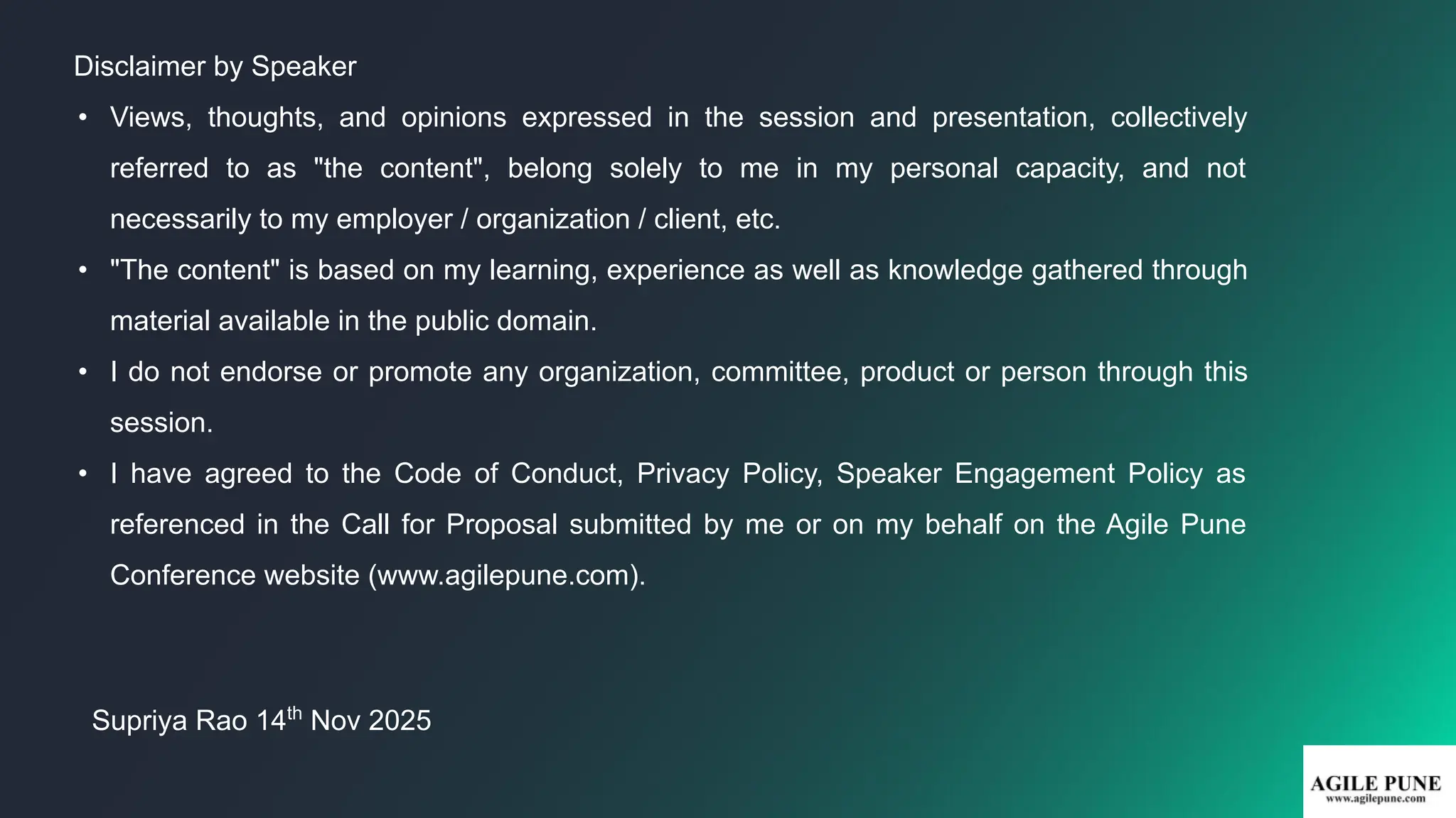 Disclaimer by Speaker
• Views, thoughts, and opinions expressed in the session and presentation, collectively
referred to as "the content", belong solely to me in my personal capacity, and not
necessarily to my employer / organization / client, etc.
• "The content" is based on my learning, experience as well as knowledge gathered through
material available in the public domain.
• I do not endorse or promote any organization, committee, product or person through this
session.
• I have agreed to the Code of Conduct, Privacy Policy, Speaker Engagement Policy as
referenced in the Call for Proposal submitted by me or on my behalf on the Agile Pune
Conference website (www.agilepune.com).
Supriya Rao 14th
Nov 2025
 