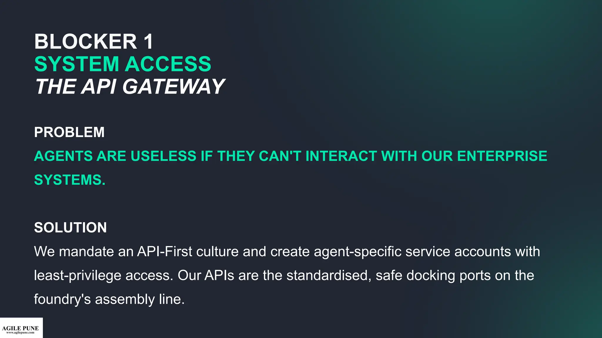BLOCKER 1
SYSTEM ACCESS
THE API GATEWAY
PROBLEM
AGENTS ARE USELESS IF THEY CAN'T INTERACT WITH OUR ENTERPRISE
SYSTEMS.
SOLUTION
We mandate an API-First culture and create agent-specific service accounts with
least-privilege access. Our APIs are the standardised, safe docking ports on the
foundry's assembly line.
 