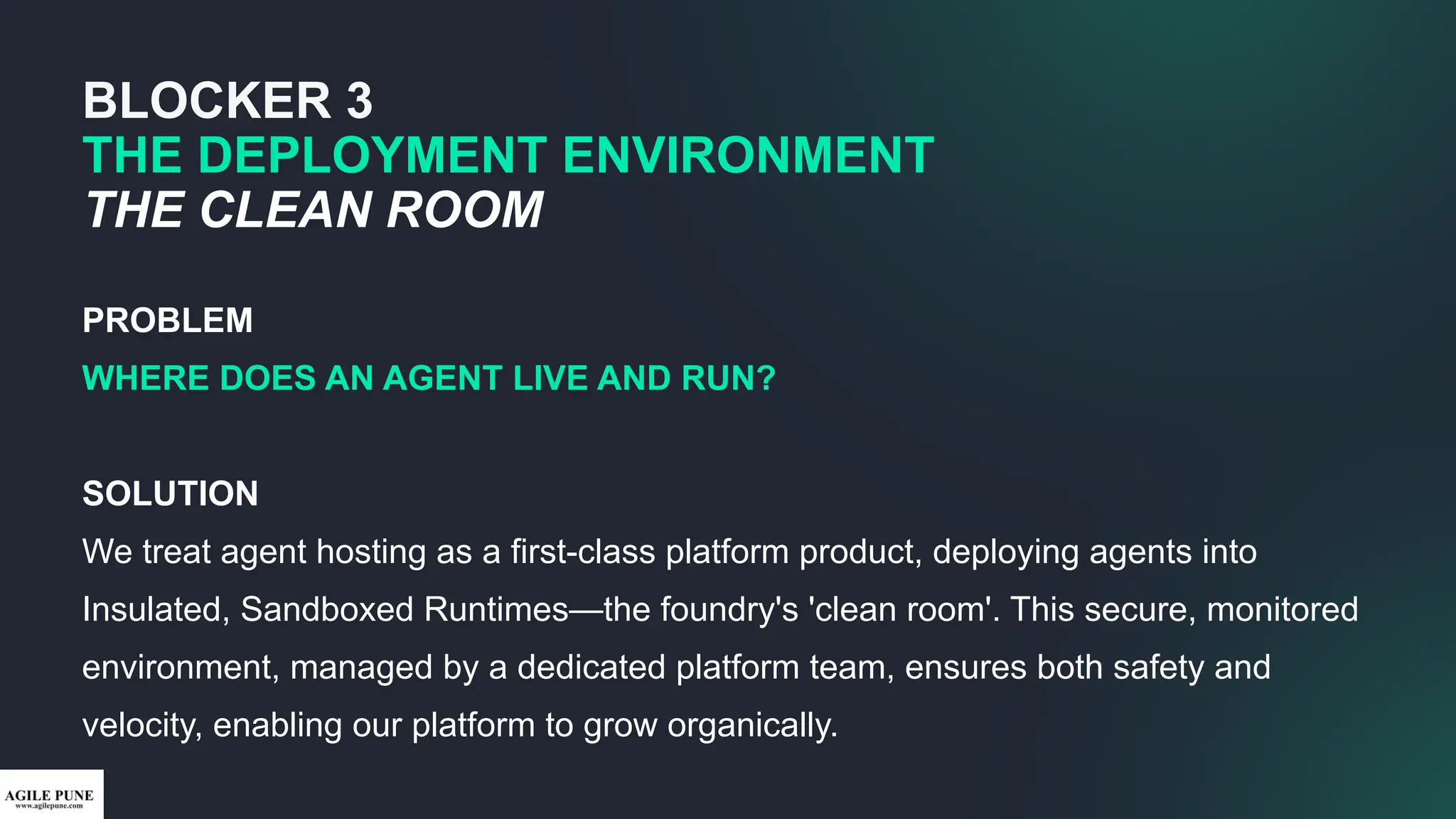 BLOCKER 3
THE DEPLOYMENT ENVIRONMENT
THE CLEAN ROOM
PROBLEM
WHERE DOES AN AGENT LIVE AND RUN?
SOLUTION
We treat agent hosting as a first-class platform product, deploying agents into
Insulated, Sandboxed Runtimes—the foundry's 'clean room'. This secure, monitored
environment, managed by a dedicated platform team, ensures both safety and
velocity, enabling our platform to grow organically.
 