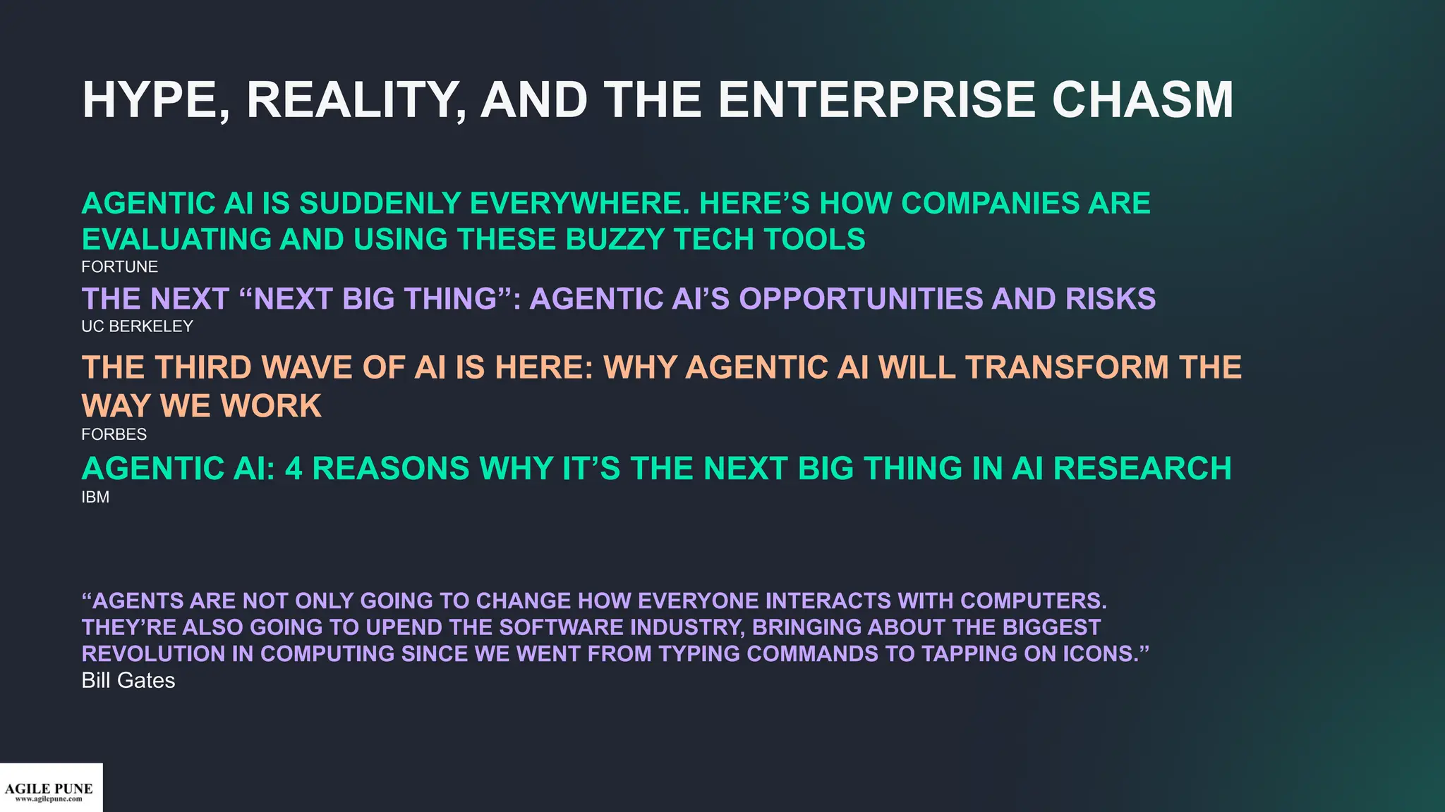 AGENTIC AI IS SUDDENLY EVERYWHERE. HERE’S HOW COMPANIES ARE
EVALUATING AND USING THESE BUZZY TECH TOOLS
FORTUNE
THE NEXT “NEXT BIG THING”: AGENTIC AI’S OPPORTUNITIES AND RISKS
UC BERKELEY
“AGENTS ARE NOT ONLY GOING TO CHANGE HOW EVERYONE INTERACTS WITH COMPUTERS.
THEY’RE ALSO GOING TO UPEND THE SOFTWARE INDUSTRY, BRINGING ABOUT THE BIGGEST
REVOLUTION IN COMPUTING SINCE WE WENT FROM TYPING COMMANDS TO TAPPING ON ICONS.”
Bill Gates
THE THIRD WAVE OF AI IS HERE: WHY AGENTIC AI WILL TRANSFORM THE
WAY WE WORK
FORBES
AGENTIC AI: 4 REASONS WHY IT’S THE NEXT BIG THING IN AI RESEARCH
IBM
HYPE, REALITY, AND THE ENTERPRISE CHASM
 