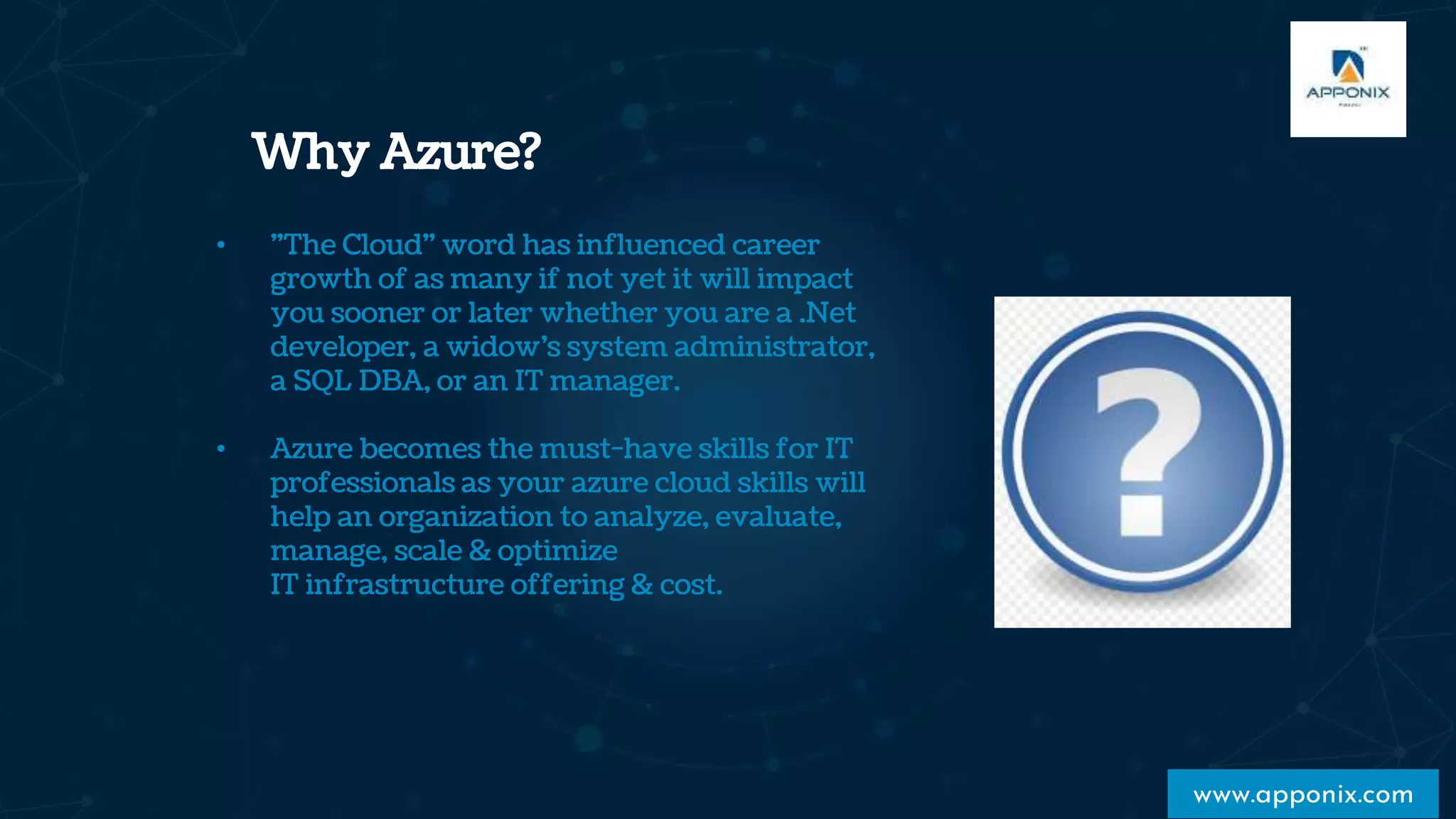 Why Azure?
www.apponix.com
• "The Cloud" word has influenced career
growth of as many if not yet it will impact
you sooner or later whether you are a .Net
developer, a widow’s system administrator,
a SQL DBA, or an IT manager.
• Azure becomes the must-have skills for IT
professionals as your azure cloud skills will
help an organization to analyze, evaluate,
manage, scale & optimize
IT infrastructure offering & cost.
 